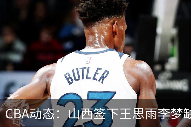 CBA动态：山西签下王思雨李梦缺席原因曝光，赵继伟或再度担任男篮队长